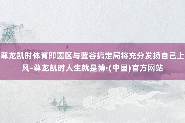 尊龙凯时体育即墨区与蓝谷搞定局将充分发扬自己上风-尊龙凯时人生就是博·(中国)官方网站