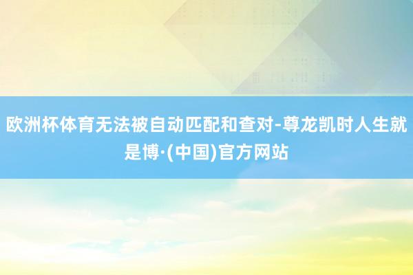 欧洲杯体育无法被自动匹配和查对-尊龙凯时人生就是博·(中国)官方网站