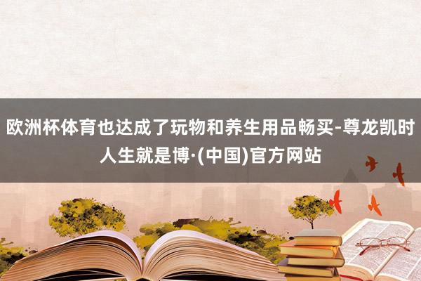 欧洲杯体育也达成了玩物和养生用品畅买-尊龙凯时人生就是博·(中国)官方网站