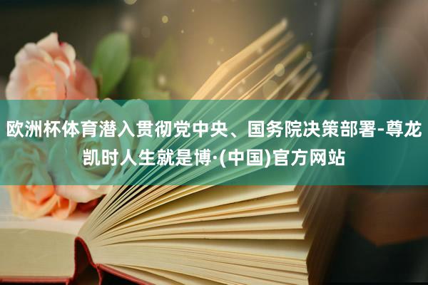 欧洲杯体育潜入贯彻党中央、国务院决策部署-尊龙凯时人生就是博·(中国)官方网站