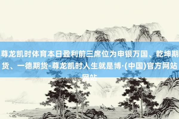 尊龙凯时体育本日盈利前三席位为申银万国、乾坤期货、一德期货-尊龙凯时人生就是博·(中国)官方网站