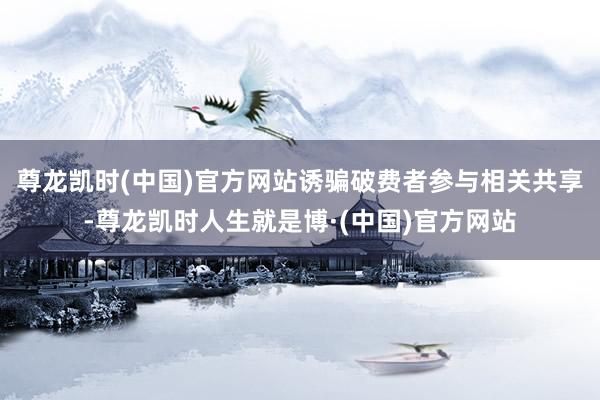 尊龙凯时(中国)官方网站诱骗破费者参与相关共享-尊龙凯时人生就是博·(中国)官方网站