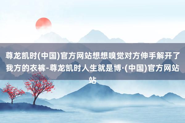 尊龙凯时(中国)官方网站想想嗅觉对方伸手解开了我方的衣裤-尊龙凯时人生就是博·(中国)官方网站
