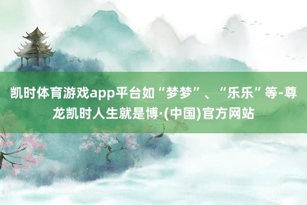凯时体育游戏app平台如“梦梦”、“乐乐”等-尊龙凯时人生就是博·(中国)官方网站