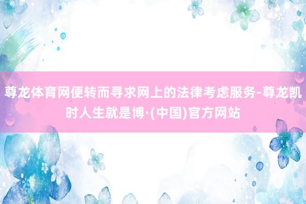 尊龙体育网便转而寻求网上的法律考虑服务-尊龙凯时人生就是博·(中国)官方网站