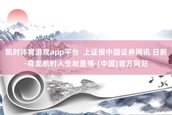 凯时体育游戏app平台 上证报中国证券网讯 日前-尊龙凯时人生就是博·(中国)官方网站