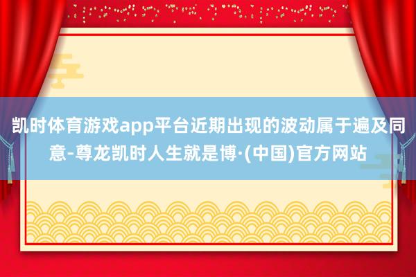 凯时体育游戏app平台近期出现的波动属于遍及同意-尊龙凯时人生就是博·(中国)官方网站