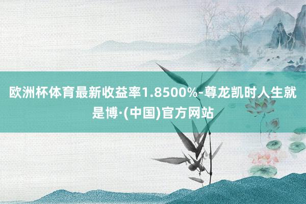 欧洲杯体育最新收益率1.8500%-尊龙凯时人生就是博·(中国)官方网站