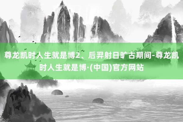 尊龙凯时人生就是博2、后羿射日旷古期间-尊龙凯时人生就是博·(中国)官方网站