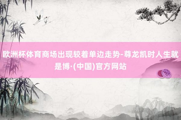 欧洲杯体育商场出现较着单边走势-尊龙凯时人生就是博·(中国)官方网站