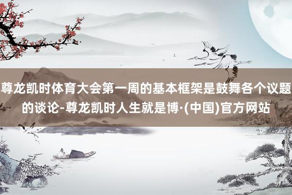 尊龙凯时体育大会第一周的基本框架是鼓舞各个议题的谈论-尊龙凯时人生就是博·(中国)官方网站