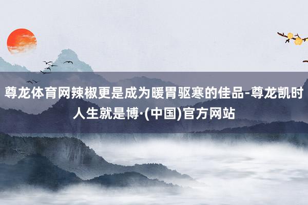 尊龙体育网辣椒更是成为暖胃驱寒的佳品-尊龙凯时人生就是博·(中国)官方网站