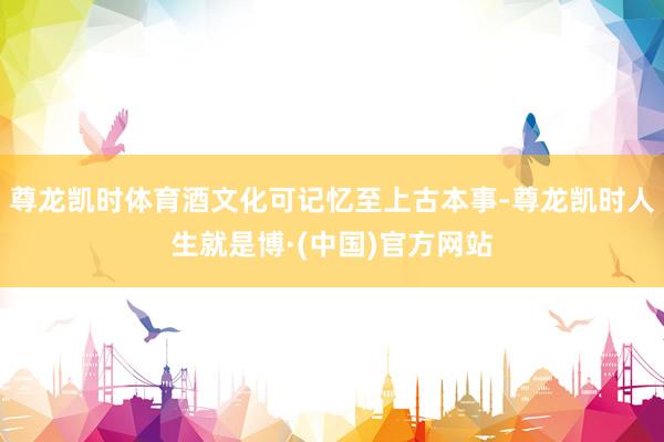 尊龙凯时体育酒文化可记忆至上古本事-尊龙凯时人生就是博·(中国)官方网站