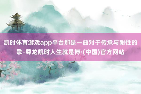 凯时体育游戏app平台那是一曲对于传承与耐性的歌-尊龙凯时人生就是博·(中国)官方网站