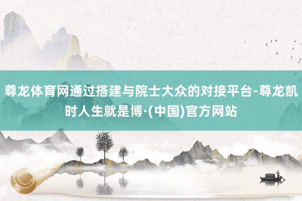 尊龙体育网通过搭建与院士大众的对接平台-尊龙凯时人生就是博·(中国)官方网站