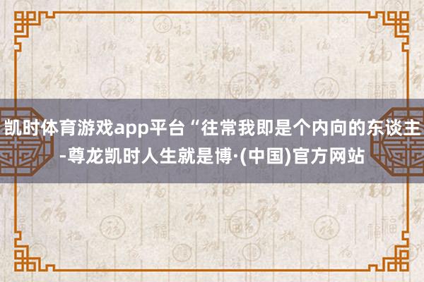凯时体育游戏app平台“往常我即是个内向的东谈主-尊龙凯时人生就是博·(中国)官方网站
