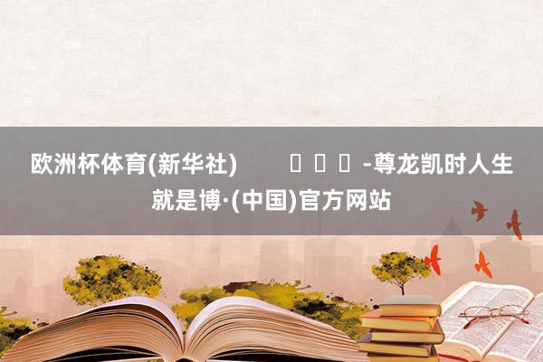 欧洲杯体育(新华社) -尊龙凯时人生就是博·(中国)官方网站