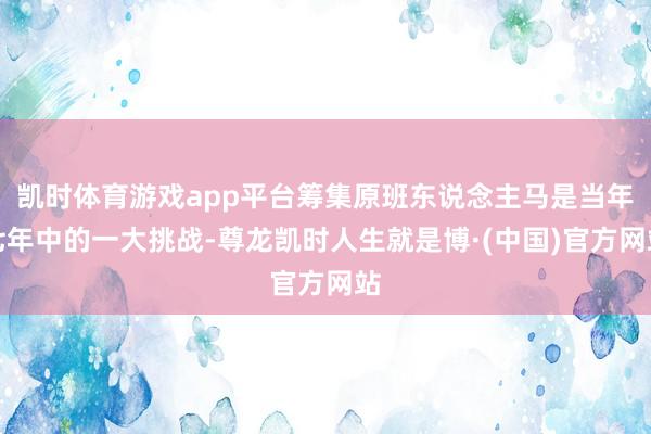 凯时体育游戏app平台筹集原班东说念主马是当年七年中的一大挑战-尊龙凯时人生就是博·(中国)官方网站