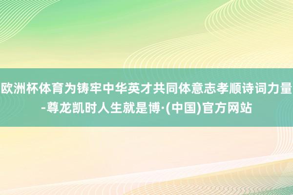 欧洲杯体育为铸牢中华英才共同体意志孝顺诗词力量-尊龙凯时人生就是博·(中国)官方网站