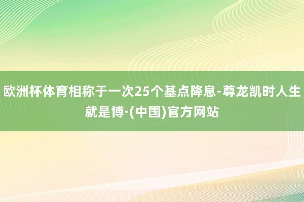欧洲杯体育相称于一次25个基点降息-尊龙凯时人生就是博·(中国)官方网站