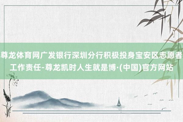 尊龙体育网广发银行深圳分行积极投身宝安区志愿者工作责任-尊龙凯时人生就是博·(中国)官方网站