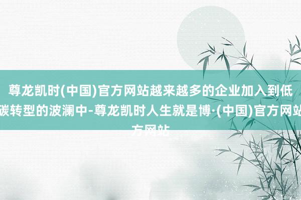 尊龙凯时(中国)官方网站越来越多的企业加入到低碳转型的波澜中-尊龙凯时人生就是博·(中国)官方网站
