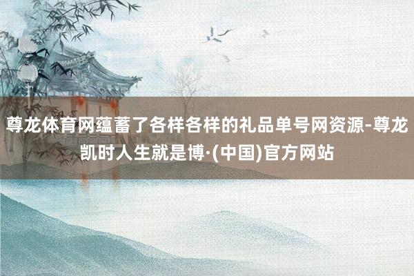 尊龙体育网蕴蓄了各样各样的礼品单号网资源-尊龙凯时人生就是博·(中国)官方网站