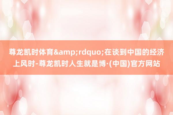 尊龙凯时体育&rdquo;在谈到中国的经济上风时-尊龙凯时人生就是博·(中国)官方网站