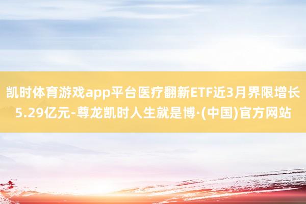 凯时体育游戏app平台医疗翻新ETF近3月界限增长5.29亿元-尊龙凯时人生就是博·(中国)官方网站