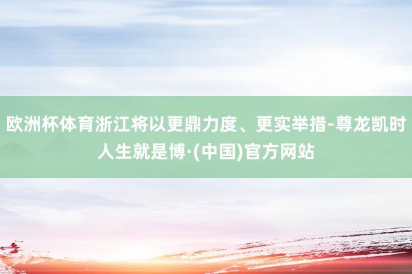 欧洲杯体育浙江将以更鼎力度、更实举措-尊龙凯时人生就是博·(中国)官方网站
