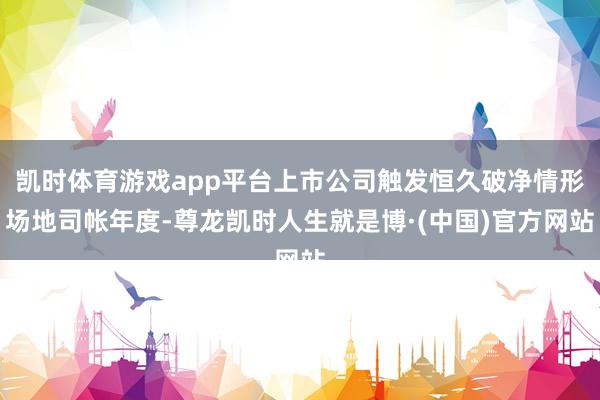 凯时体育游戏app平台上市公司触发恒久破净情形场地司帐年度-尊龙凯时人生就是博·(中国)官方网站