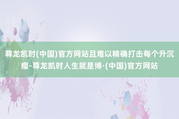 尊龙凯时(中国)官方网站且难以精确打击每个升沉瘤-尊龙凯时人生就是博·(中国)官方网站