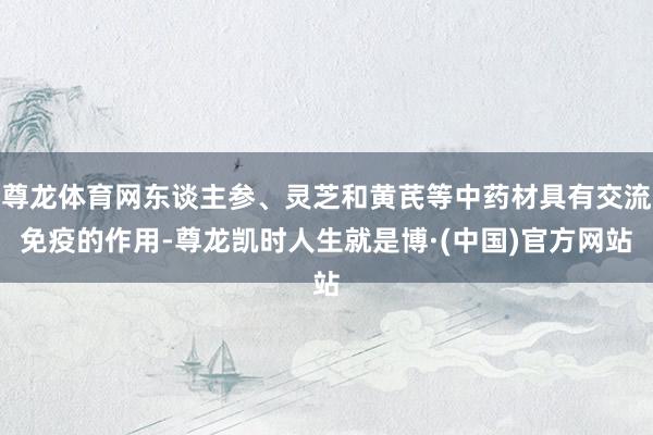 尊龙体育网东谈主参、灵芝和黄芪等中药材具有交流免疫的作用-尊龙凯时人生就是博·(中国)官方网站