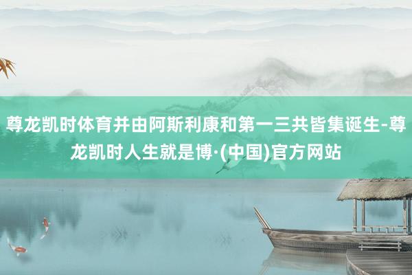 尊龙凯时体育并由阿斯利康和第一三共皆集诞生-尊龙凯时人生就是博·(中国)官方网站