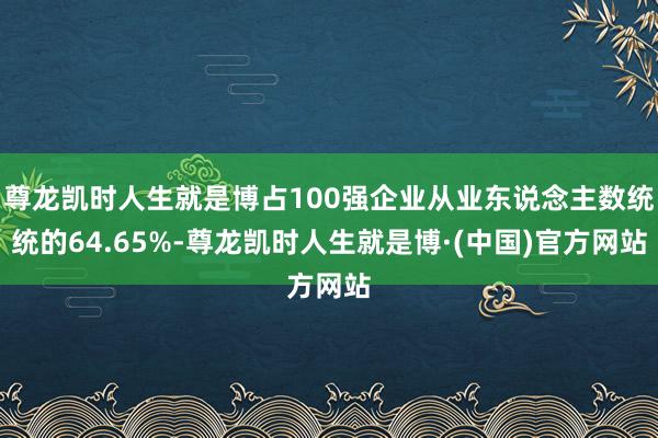 尊龙凯时人生就是博占100强企业从业东说念主数统统的64.65%-尊龙凯时人生就是博·(中国)官方网站