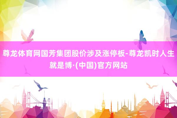 尊龙体育网国芳集团股价涉及涨停板-尊龙凯时人生就是博·(中国)官方网站