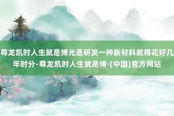 尊龙凯时人生就是博光是研发一种新材料就得花好几年时分-尊龙凯时人生就是博·(中国)官方网站
