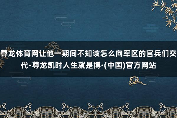 尊龙体育网让他一期间不知该怎么向军区的官兵们交代-尊龙凯时人生就是博·(中国)官方网站