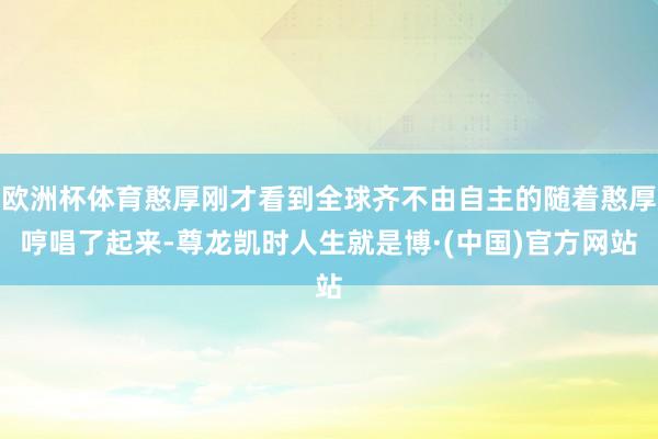 欧洲杯体育憨厚刚才看到全球齐不由自主的随着憨厚哼唱了起来-尊龙凯时人生就是博·(中国)官方网站