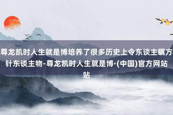 尊龙凯时人生就是博培养了很多历史上令东谈主瞩方针东谈主物-尊龙凯时人生就是博·(中国)官方网站