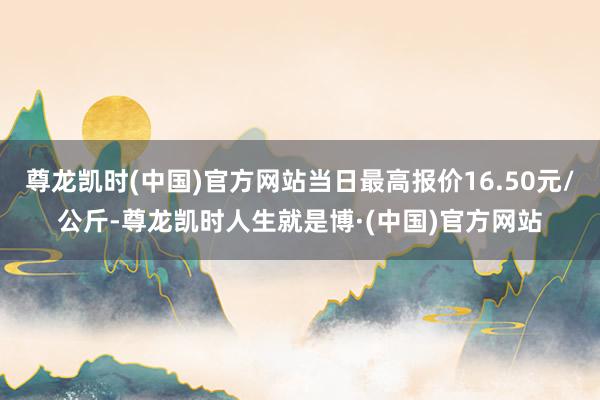 尊龙凯时(中国)官方网站当日最高报价16.50元/公斤-尊龙凯时人生就是博·(中国)官方网站