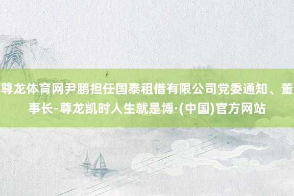 尊龙体育网尹鹏担任国泰租借有限公司党委通知、董事长-尊龙凯时人生就是博·(中国)官方网站