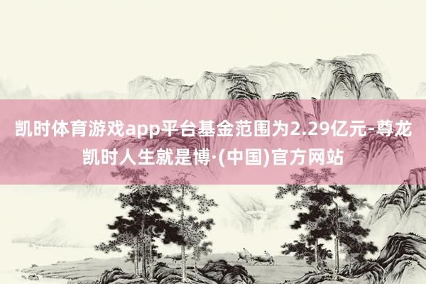 凯时体育游戏app平台基金范围为2.29亿元-尊龙凯时人生就是博·(中国)官方网站