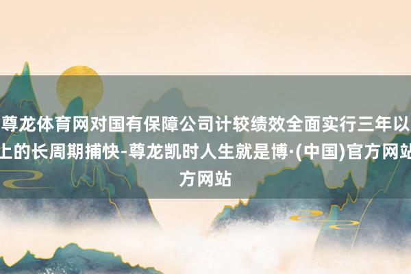 尊龙体育网对国有保障公司计较绩效全面实行三年以上的长周期捕快-尊龙凯时人生就是博·(中国)官方网站