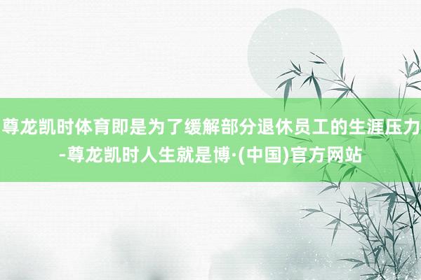 尊龙凯时体育即是为了缓解部分退休员工的生涯压力-尊龙凯时人生就是博·(中国)官方网站