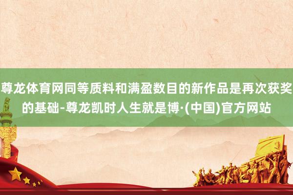 尊龙体育网同等质料和满盈数目的新作品是再次获奖的基础-尊龙凯时人生就是博·(中国)官方网站