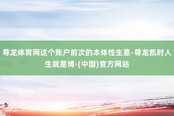 尊龙体育网这个账户前次的本体性生意-尊龙凯时人生就是博·(中国)官方网站