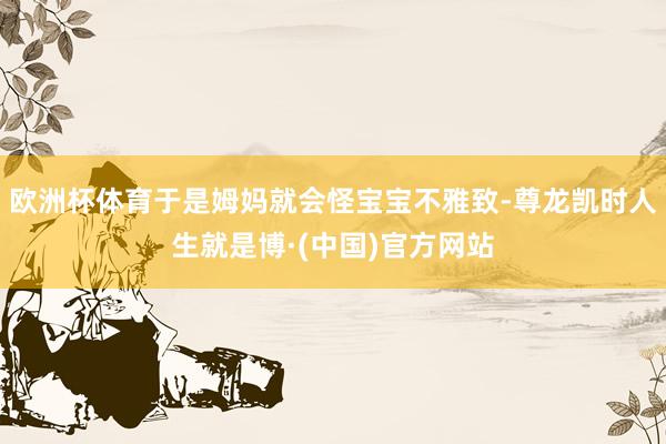 欧洲杯体育于是姆妈就会怪宝宝不雅致-尊龙凯时人生就是博·(中国)官方网站