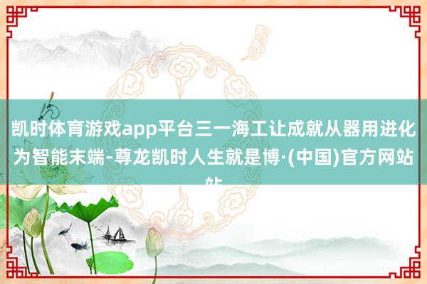 凯时体育游戏app平台三一海工让成就从器用进化为智能末端-尊龙凯时人生就是博·(中国)官方网站