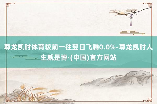 尊龙凯时体育较前一往翌日飞腾0.0%-尊龙凯时人生就是博·(中国)官方网站